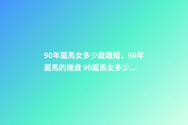 90年屬馬女多少歲離婚，90年屬馬的幾歲 90屬馬女多少歲會二婚，90屬馬一生有幾次婚姻 屬馬的人的婚姻和命運-第1張-觀點-玄機派